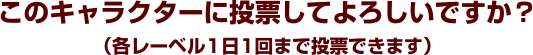 このキャラクターに投票してよろしいですか？（各レーベル1日1回まで投票できます）