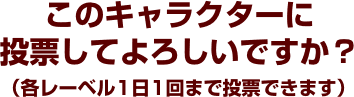 このキャラクターに投票してよろしいですか？（各レーベル1日1回まで投票できます）